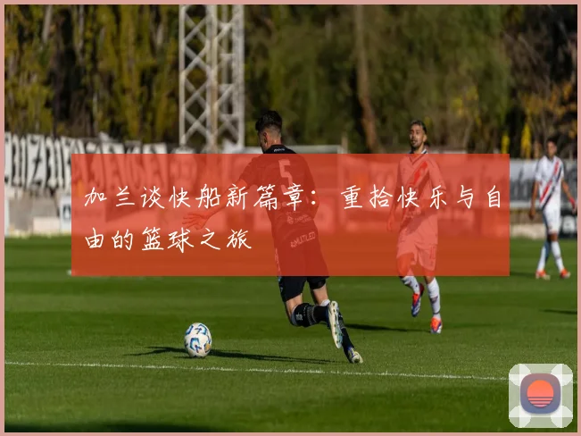 加兰谈快船新篇章：重拾快乐与自由的篮球之旅