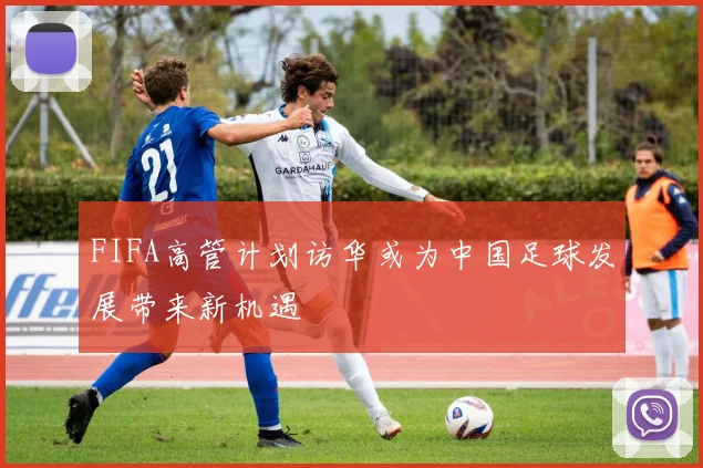 FIFA高管计划访华或为中国足球发展带来新机遇