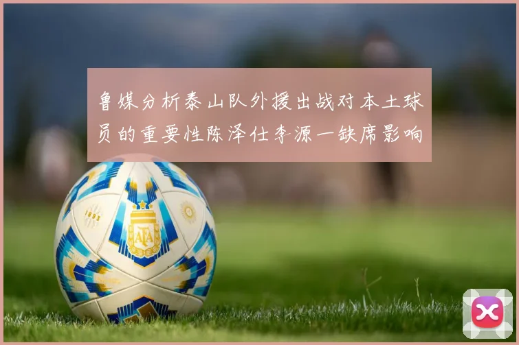 鲁媒分析泰山队外援出战对本土球员的重要性陈泽仕李源一缺席影响显著