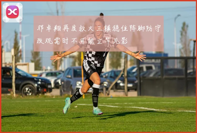 邓卓翔再度救火三镇稳住阵脚防守改观需时不可能立竿见影