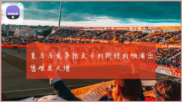 皇马马竞争抢麦卡利斯特利物浦出售难度大增
