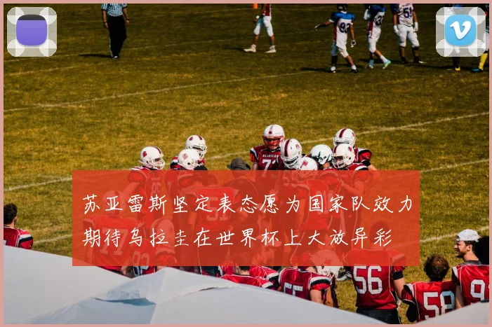 苏亚雷斯坚定表态愿为国家队效力期待乌拉圭在世界杯上大放异彩