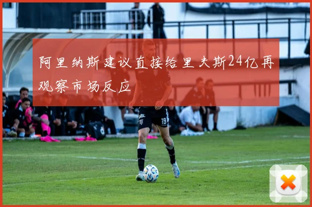 阿里纳斯建议直接给里夫斯24亿再观察市场反应