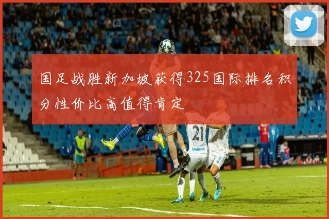 国足战胜新加坡获得325国际排名积分性价比高值得肯定