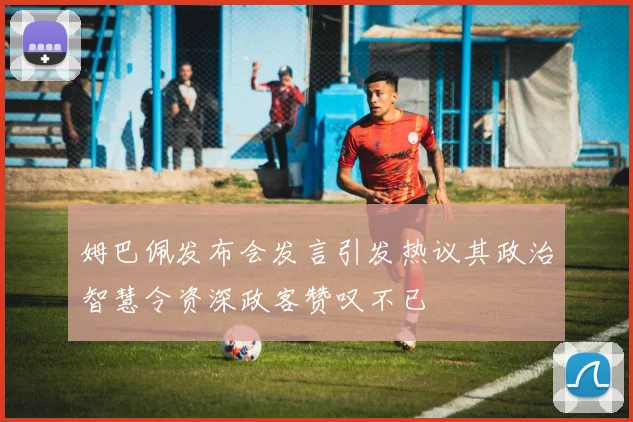 姆巴佩发布会发言引发热议其政治智慧令资深政客赞叹不已