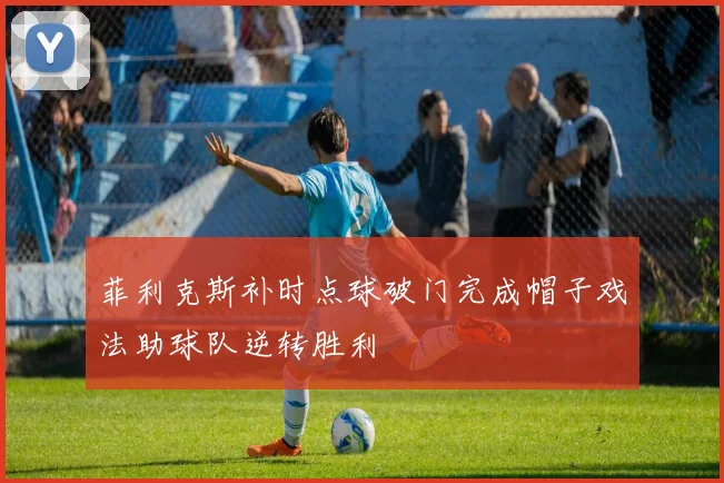 菲利克斯补时点球破门完成帽子戏法助球队逆转胜利
