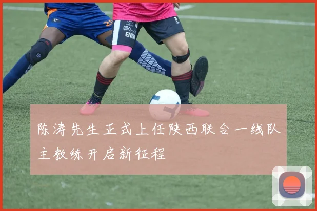 陈涛先生正式上任陕西联合一线队主教练开启新征程