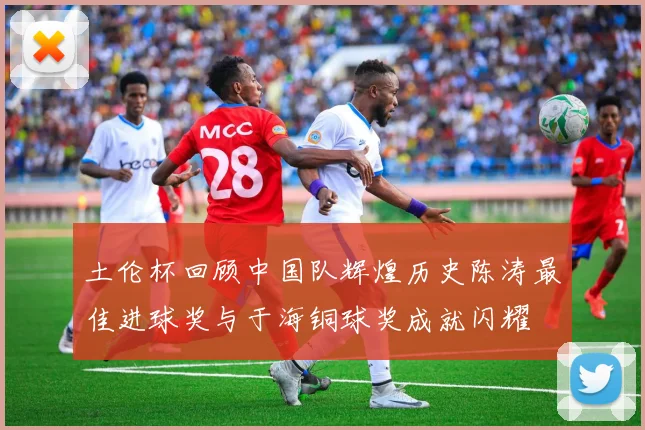 土伦杯回顾中国队辉煌历史陈涛最佳进球奖与于海铜球奖成就闪耀