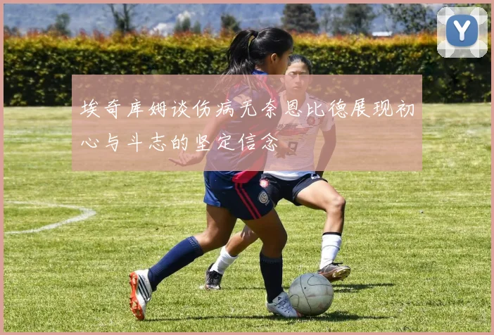 埃奇库姆谈伤病无奈恩比德展现初心与斗志的坚定信念
